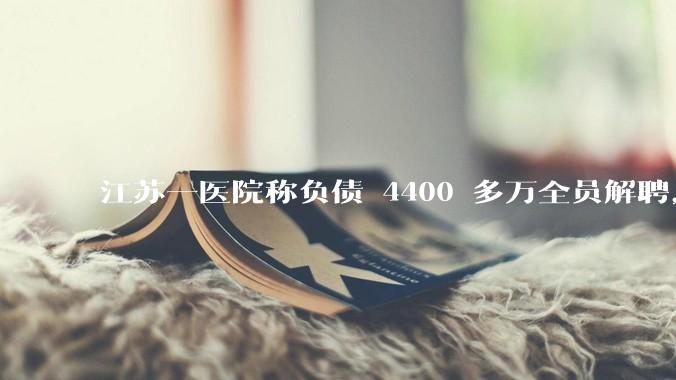 江苏一医院称负债 4400 多万全员解聘，具体是怎么回事？医院这么做合法吗？