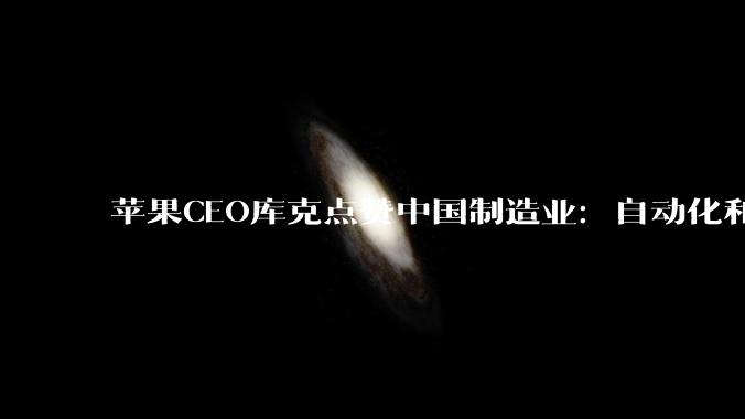 苹果CEO库克点赞中国制造业：自动化和智能制造进步令人瞩目_发展_创新